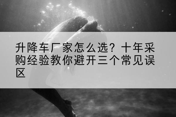 遂溪升降车厂家-怎么选？十年采购经验教你避开三个常见误区