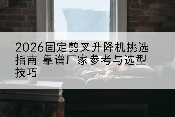 遂溪固定剪叉升降机厂家推荐-2026固定剪叉升降机挑选指南 靠谱厂家参考与选型技巧