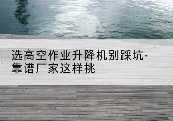 遂溪剪叉式升降机厂家-选高空作业升降机别踩坑-靠谱厂家这样挑