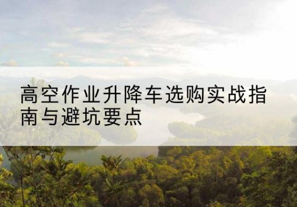 遂溪升降车怎么选-高空作业升降车选购实战指南与避坑要点